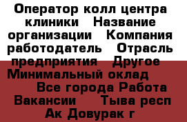 Оператор колл-центра клиники › Название организации ­ Компания-работодатель › Отрасль предприятия ­ Другое › Минимальный оклад ­ 30 000 - Все города Работа » Вакансии   . Тыва респ.,Ак-Довурак г.